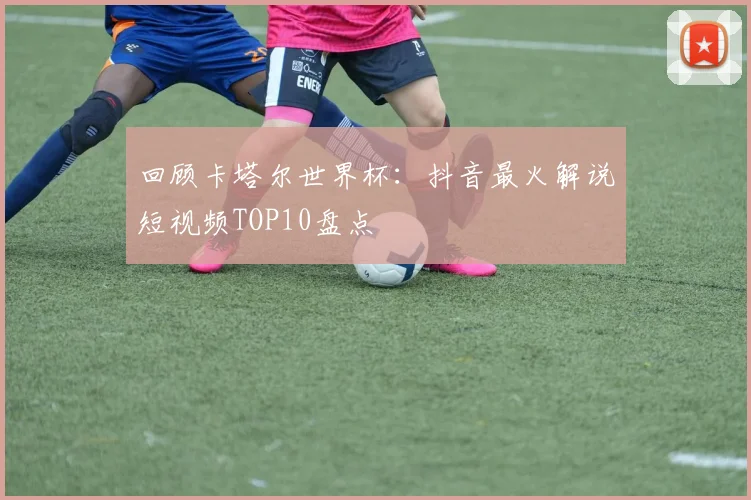回顾卡塔尔世界杯：抖音最火解说短视频TOP10盘点