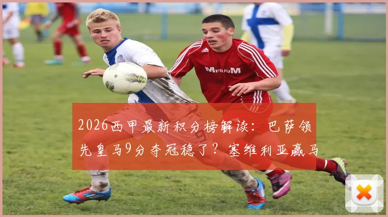 2026西甲最新积分榜解读:巴萨领先皇马9分夺冠稳了?塞维利亚赢马竞脱离降级区,最新保级形势分析