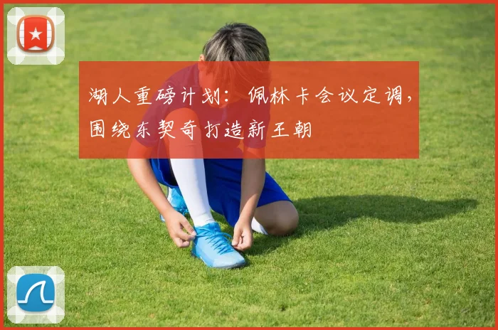 湖人重磅计划:佩林卡会议定调,围绕东契奇打造新王朝