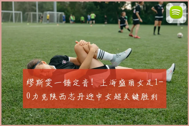 缪斯雯一锤定音！上海盛丽女足1-0力克陕西志丹迎中女超关键胜利