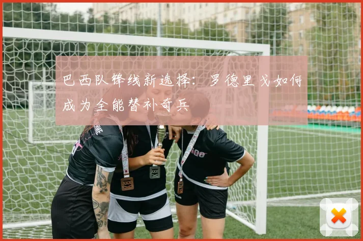巴西队锋线新选择：罗德里戈如何成为全能替补奇兵