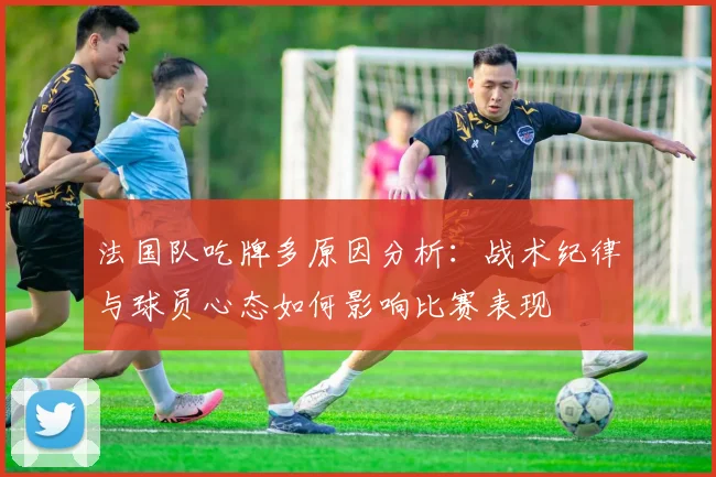 法国队吃牌多原因分析:战术纪律与球员心态如何影响比赛表现