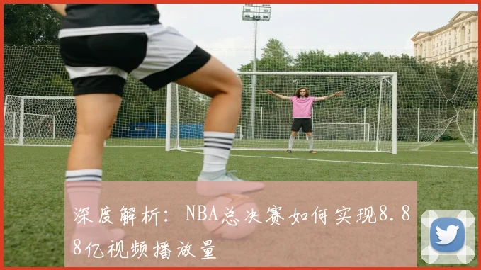 深度解析:NBA总决赛如何实现8.88亿视频播放量