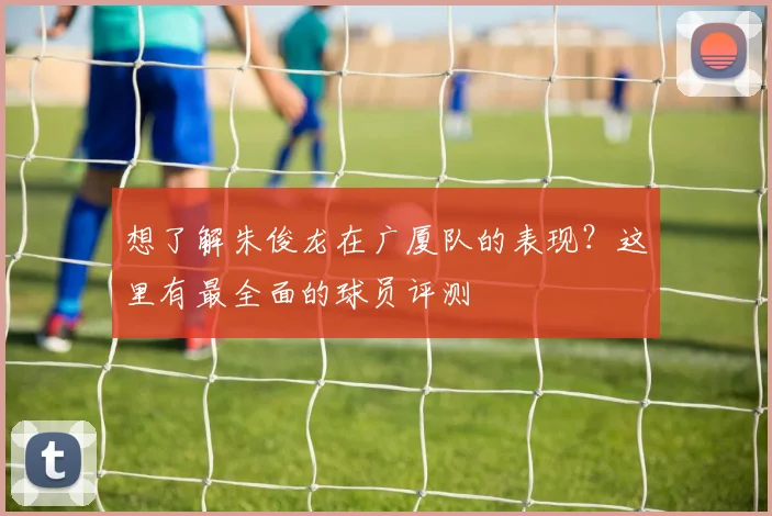 想了解朱俊龙在广厦队的表现？这里有最全面的球员评测