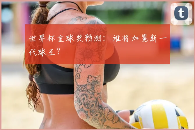 世界杯金球奖预测:谁将加冕新一代球王?